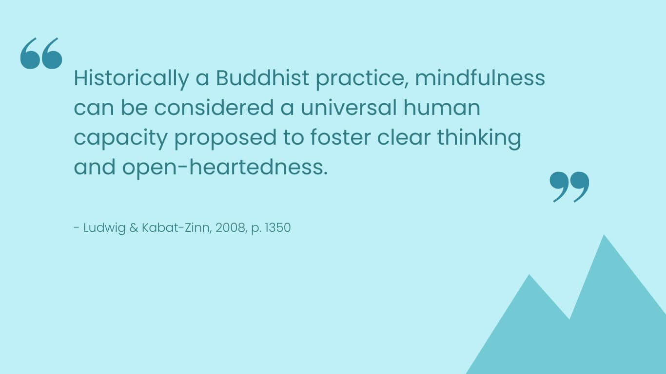 Historically a Buddhist practice, mindfulness can be considered a universal human capacity proposed to foster clear thinking and open-heartedness.

Ludwig & Kabat-Zinn, 2008, p. 1350